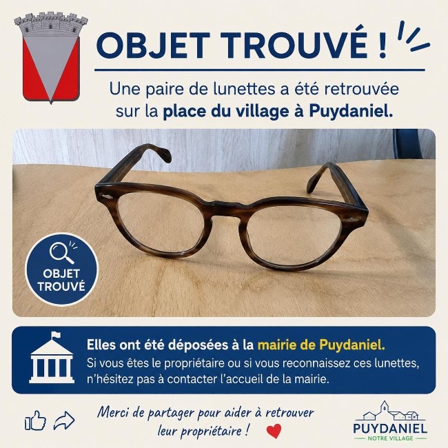 Peut &ecirc;tre une image de lunettes et texte qui dit &rsquo;OBJET TROUV&Eacute;! Une paire de lunettes a &eacute;t&eacute; retrouv&eacute;e sur la place du village &agrave; Puydaniel. "- OBJET G0 TROUV&Eacute; Elles ont &eacute;t&eacute; d&eacute;pos&eacute;es &agrave; la mairie de Puydaniel. Si vous &ecirc;tes le propri&eacute;taire ou si vous reconnaissez ces lunettes, n 'h&eacute;sitez pas &agrave; co contacter l'accueil de la mairie. Merci de partager pour aider &agrave; retrouver leur propri&eacute;taire! PUYDANIEL NOTRE VILLAGE&rsquo;